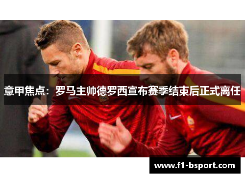 意甲焦点：罗马主帅德罗西宣布赛季结束后正式离任